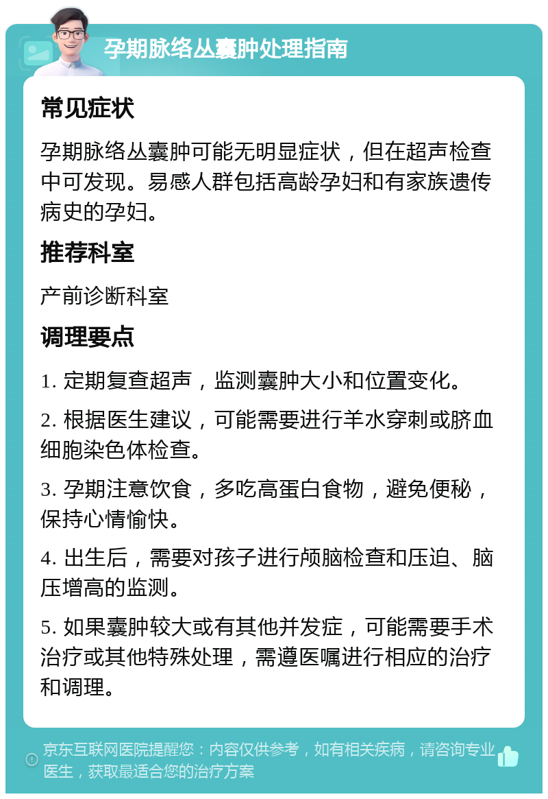 孕期脉络丛囊肿处理指南 常见症状 孕期脉络丛囊肿可能无明显症状，但在超声检查中可发现。易感人群包括高龄孕妇和有家族遗传病史的孕妇。 推荐科室 产前诊断科室 调理要点 1. 定期复查超声，监测囊肿大小和位置变化。 2. 根据医生建议，可能需要进行羊水穿刺或脐血细胞染色体检查。 3. 孕期注意饮食，多吃高蛋白食物，避免便秘，保持心情愉快。 4. 出生后，需要对孩子进行颅脑检查和压迫、脑压增高的监测。 5. 如果囊肿较大或有其他并发症，可能需要手术治疗或其他特殊处理，需遵医嘱进行相应的治疗和调理。