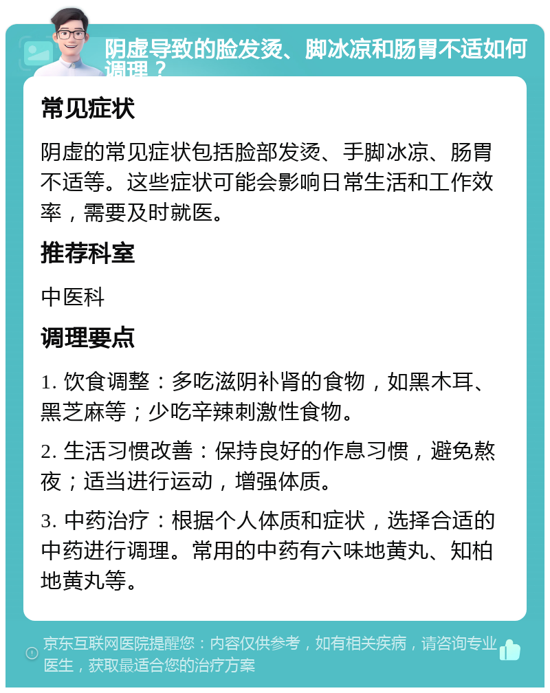 阴虚导致的脸发烫、脚冰凉和肠胃不适如何调理？ 常见症状 阴虚的常见症状包括脸部发烫、手脚冰凉、肠胃不适等。这些症状可能会影响日常生活和工作效率，需要及时就医。 推荐科室 中医科 调理要点 1. 饮食调整：多吃滋阴补肾的食物，如黑木耳、黑芝麻等；少吃辛辣刺激性食物。 2. 生活习惯改善：保持良好的作息习惯，避免熬夜；适当进行运动，增强体质。 3. 中药治疗：根据个人体质和症状，选择合适的中药进行调理。常用的中药有六味地黄丸、知柏地黄丸等。