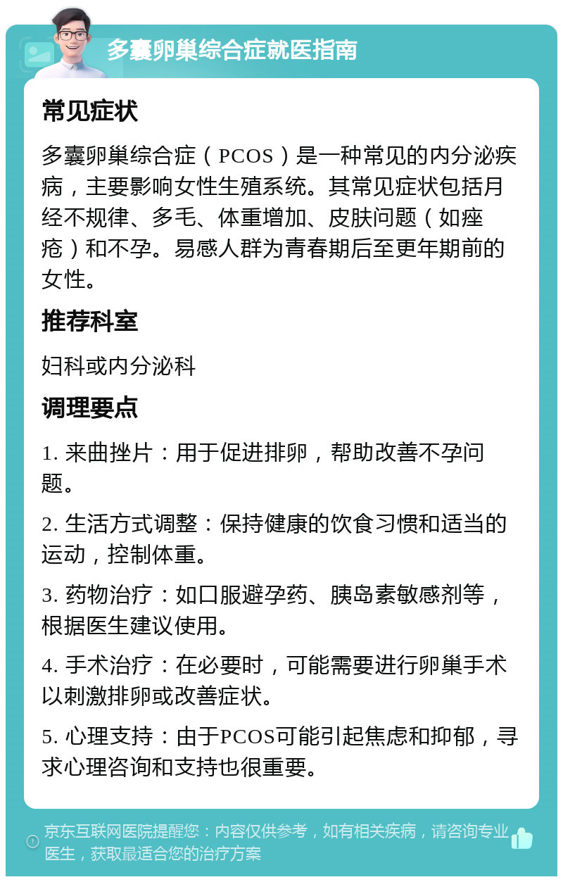 多囊卵巢综合症就医指南 常见症状 多囊卵巢综合症（PCOS）是一种常见的内分泌疾病，主要影响女性生殖系统。其常见症状包括月经不规律、多毛、体重增加、皮肤问题（如痤疮）和不孕。易感人群为青春期后至更年期前的女性。 推荐科室 妇科或内分泌科 调理要点 1. 来曲挫片：用于促进排卵，帮助改善不孕问题。 2. 生活方式调整：保持健康的饮食习惯和适当的运动，控制体重。 3. 药物治疗：如口服避孕药、胰岛素敏感剂等，根据医生建议使用。 4. 手术治疗：在必要时，可能需要进行卵巢手术以刺激排卵或改善症状。 5. 心理支持：由于PCOS可能引起焦虑和抑郁，寻求心理咨询和支持也很重要。