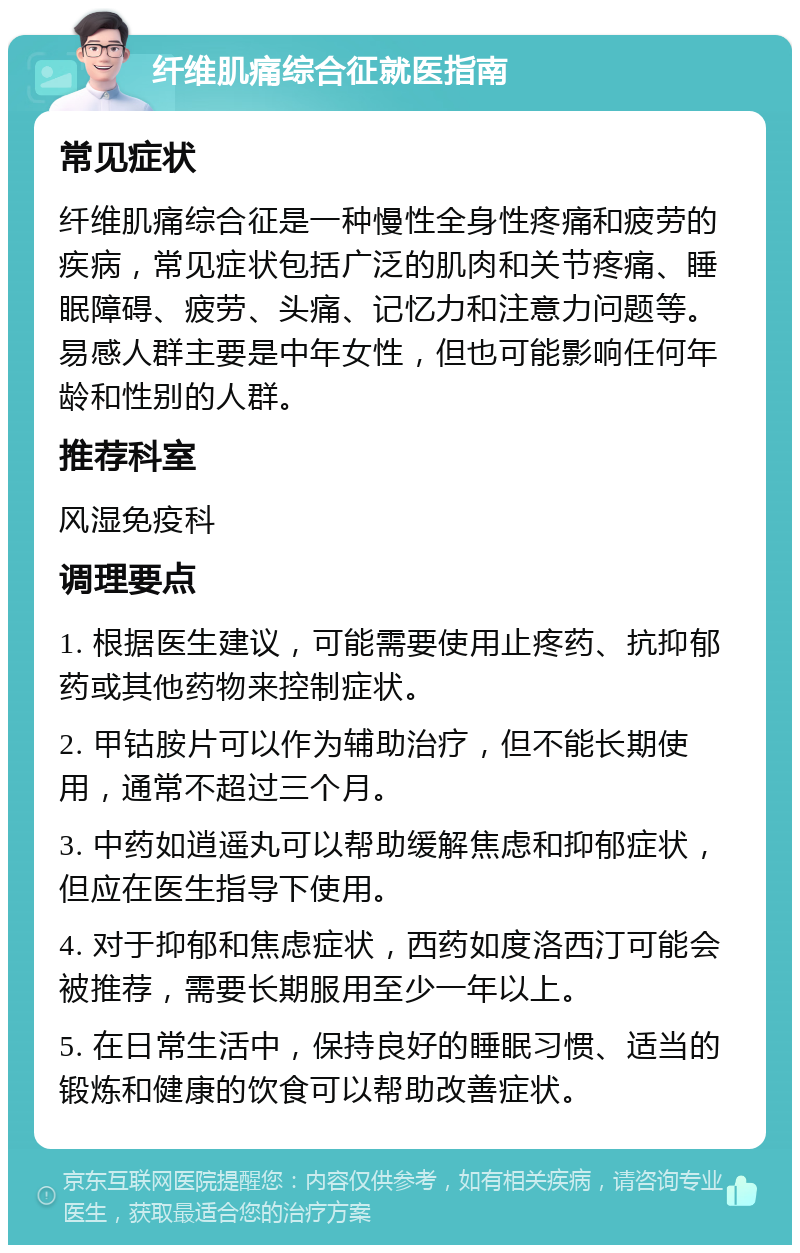 纤维肌痛综合征就医指南 常见症状 纤维肌痛综合征是一种慢性全身性疼痛和疲劳的疾病，常见症状包括广泛的肌肉和关节疼痛、睡眠障碍、疲劳、头痛、记忆力和注意力问题等。易感人群主要是中年女性，但也可能影响任何年龄和性别的人群。 推荐科室 风湿免疫科 调理要点 1. 根据医生建议，可能需要使用止疼药、抗抑郁药或其他药物来控制症状。 2. 甲钴胺片可以作为辅助治疗，但不能长期使用，通常不超过三个月。 3. 中药如逍遥丸可以帮助缓解焦虑和抑郁症状，但应在医生指导下使用。 4. 对于抑郁和焦虑症状，西药如度洛西汀可能会被推荐，需要长期服用至少一年以上。 5. 在日常生活中，保持良好的睡眠习惯、适当的锻炼和健康的饮食可以帮助改善症状。