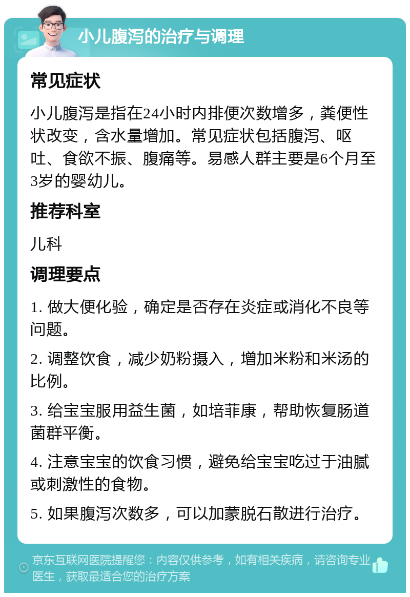 小儿腹泻的治疗与调理 常见症状 小儿腹泻是指在24小时内排便次数增多，粪便性状改变，含水量增加。常见症状包括腹泻、呕吐、食欲不振、腹痛等。易感人群主要是6个月至3岁的婴幼儿。 推荐科室 儿科 调理要点 1. 做大便化验，确定是否存在炎症或消化不良等问题。 2. 调整饮食，减少奶粉摄入，增加米粉和米汤的比例。 3. 给宝宝服用益生菌，如培菲康，帮助恢复肠道菌群平衡。 4. 注意宝宝的饮食习惯，避免给宝宝吃过于油腻或刺激性的食物。 5. 如果腹泻次数多，可以加蒙脱石散进行治疗。