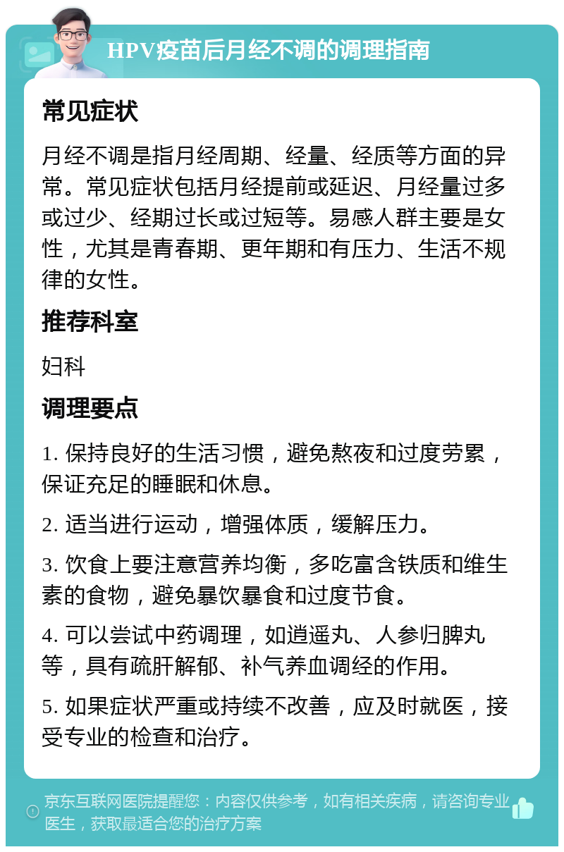 HPV疫苗后月经不调的调理指南 常见症状 月经不调是指月经周期、经量、经质等方面的异常。常见症状包括月经提前或延迟、月经量过多或过少、经期过长或过短等。易感人群主要是女性，尤其是青春期、更年期和有压力、生活不规律的女性。 推荐科室 妇科 调理要点 1. 保持良好的生活习惯，避免熬夜和过度劳累，保证充足的睡眠和休息。 2. 适当进行运动，增强体质，缓解压力。 3. 饮食上要注意营养均衡，多吃富含铁质和维生素的食物，避免暴饮暴食和过度节食。 4. 可以尝试中药调理，如逍遥丸、人参归脾丸等，具有疏肝解郁、补气养血调经的作用。 5. 如果症状严重或持续不改善，应及时就医，接受专业的检查和治疗。