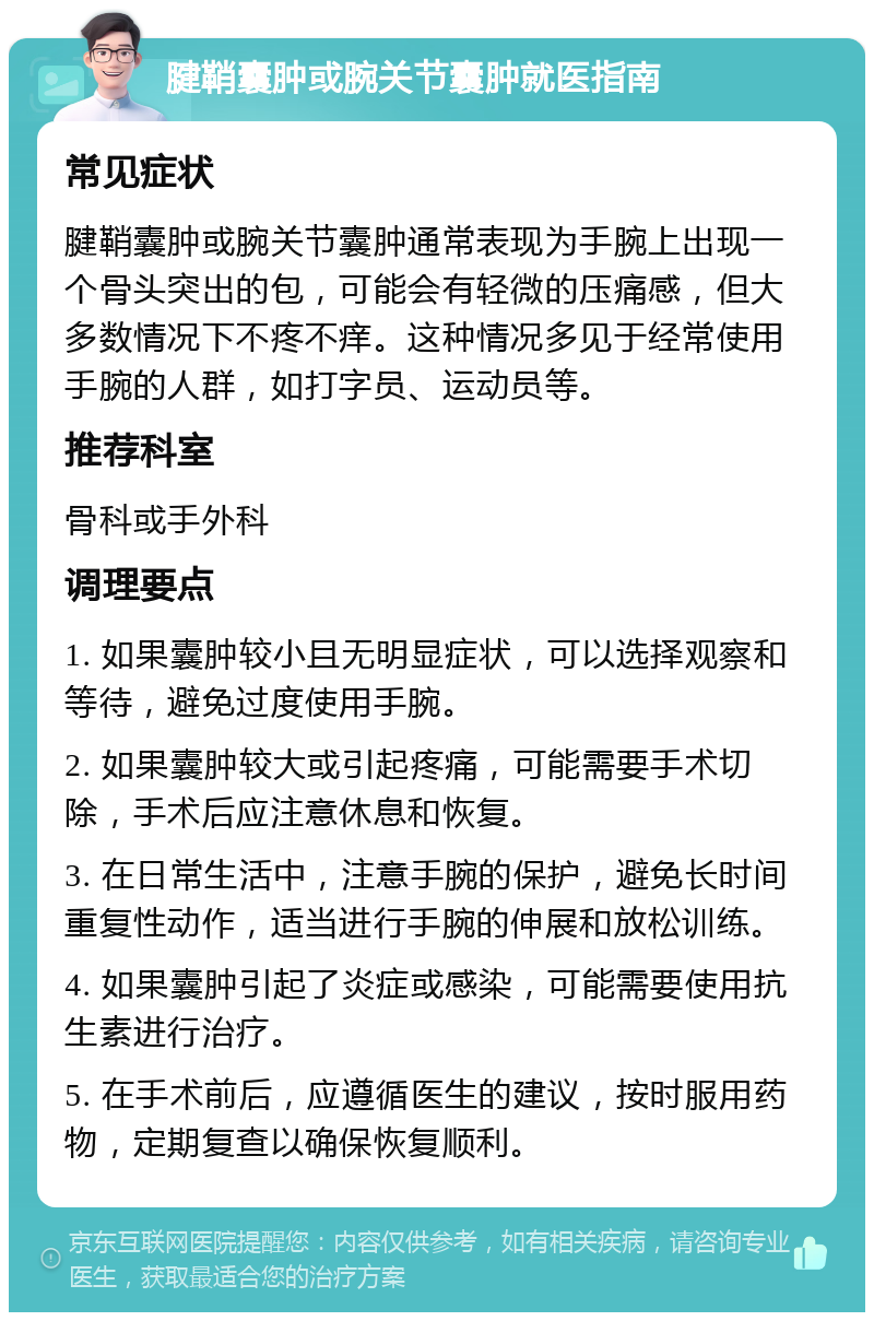 腱鞘囊肿或腕关节囊肿就医指南 常见症状 腱鞘囊肿或腕关节囊肿通常表现为手腕上出现一个骨头突出的包，可能会有轻微的压痛感，但大多数情况下不疼不痒。这种情况多见于经常使用手腕的人群，如打字员、运动员等。 推荐科室 骨科或手外科 调理要点 1. 如果囊肿较小且无明显症状，可以选择观察和等待，避免过度使用手腕。 2. 如果囊肿较大或引起疼痛，可能需要手术切除，手术后应注意休息和恢复。 3. 在日常生活中，注意手腕的保护，避免长时间重复性动作，适当进行手腕的伸展和放松训练。 4. 如果囊肿引起了炎症或感染，可能需要使用抗生素进行治疗。 5. 在手术前后，应遵循医生的建议，按时服用药物，定期复查以确保恢复顺利。