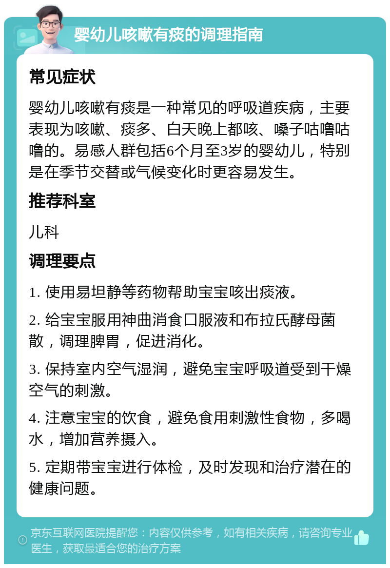 婴幼儿咳嗽有痰的调理指南 常见症状 婴幼儿咳嗽有痰是一种常见的呼吸道疾病，主要表现为咳嗽、痰多、白天晚上都咳、嗓子咕噜咕噜的。易感人群包括6个月至3岁的婴幼儿，特别是在季节交替或气候变化时更容易发生。 推荐科室 儿科 调理要点 1. 使用易坦静等药物帮助宝宝咳出痰液。 2. 给宝宝服用神曲消食口服液和布拉氏酵母菌散，调理脾胃，促进消化。 3. 保持室内空气湿润，避免宝宝呼吸道受到干燥空气的刺激。 4. 注意宝宝的饮食，避免食用刺激性食物，多喝水，增加营养摄入。 5. 定期带宝宝进行体检，及时发现和治疗潜在的健康问题。