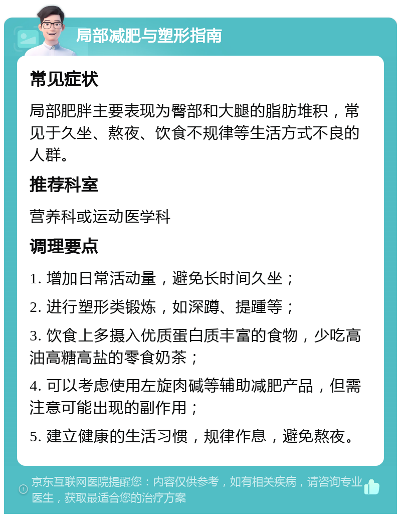 局部减肥与塑形指南 常见症状 局部肥胖主要表现为臀部和大腿的脂肪堆积，常见于久坐、熬夜、饮食不规律等生活方式不良的人群。 推荐科室 营养科或运动医学科 调理要点 1. 增加日常活动量，避免长时间久坐； 2. 进行塑形类锻炼，如深蹲、提踵等； 3. 饮食上多摄入优质蛋白质丰富的食物，少吃高油高糖高盐的零食奶茶； 4. 可以考虑使用左旋肉碱等辅助减肥产品，但需注意可能出现的副作用； 5. 建立健康的生活习惯，规律作息，避免熬夜。