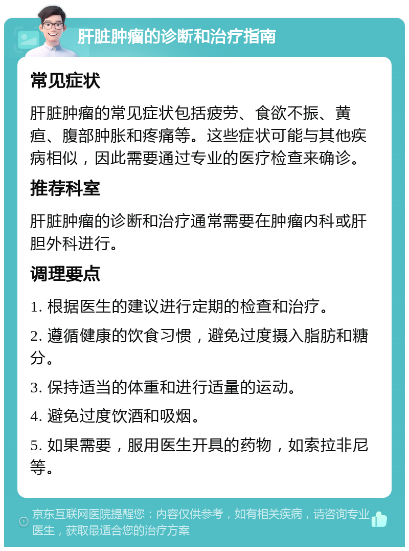 肝脏肿瘤的诊断和治疗指南 常见症状 肝脏肿瘤的常见症状包括疲劳、食欲不振、黄疸、腹部肿胀和疼痛等。这些症状可能与其他疾病相似，因此需要通过专业的医疗检查来确诊。 推荐科室 肝脏肿瘤的诊断和治疗通常需要在肿瘤内科或肝胆外科进行。 调理要点 1. 根据医生的建议进行定期的检查和治疗。 2. 遵循健康的饮食习惯，避免过度摄入脂肪和糖分。 3. 保持适当的体重和进行适量的运动。 4. 避免过度饮酒和吸烟。 5. 如果需要，服用医生开具的药物，如索拉非尼等。