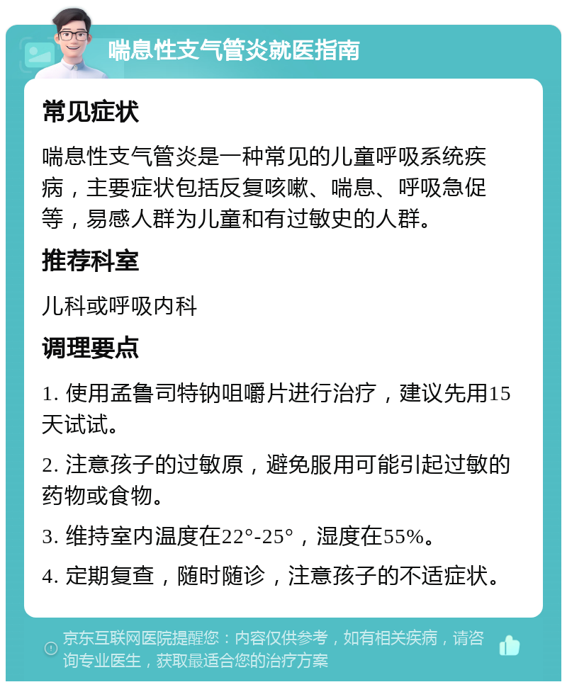 喘息性支气管炎就医指南 常见症状 喘息性支气管炎是一种常见的儿童呼吸系统疾病，主要症状包括反复咳嗽、喘息、呼吸急促等，易感人群为儿童和有过敏史的人群。 推荐科室 儿科或呼吸内科 调理要点 1. 使用孟鲁司特钠咀嚼片进行治疗，建议先用15天试试。 2. 注意孩子的过敏原，避免服用可能引起过敏的药物或食物。 3. 维持室内温度在22°-25°，湿度在55%。 4. 定期复查，随时随诊，注意孩子的不适症状。