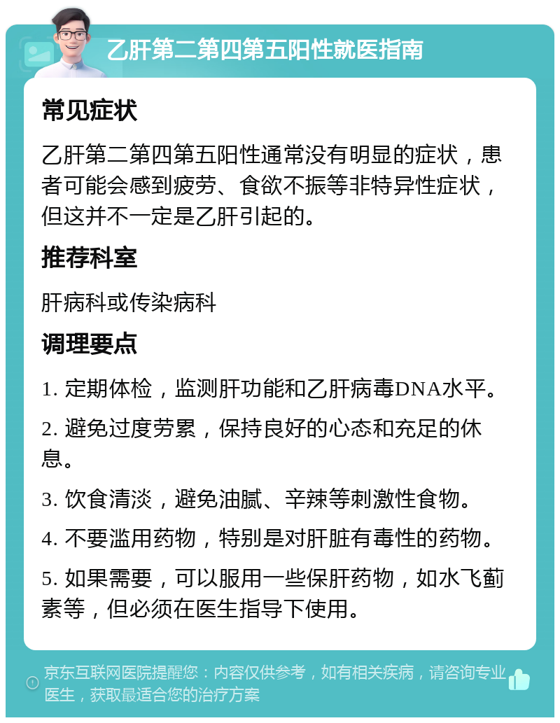 乙肝第二第四第五阳性就医指南 常见症状 乙肝第二第四第五阳性通常没有明显的症状，患者可能会感到疲劳、食欲不振等非特异性症状，但这并不一定是乙肝引起的。 推荐科室 肝病科或传染病科 调理要点 1. 定期体检，监测肝功能和乙肝病毒DNA水平。 2. 避免过度劳累，保持良好的心态和充足的休息。 3. 饮食清淡，避免油腻、辛辣等刺激性食物。 4. 不要滥用药物，特别是对肝脏有毒性的药物。 5. 如果需要，可以服用一些保肝药物，如水飞蓟素等，但必须在医生指导下使用。