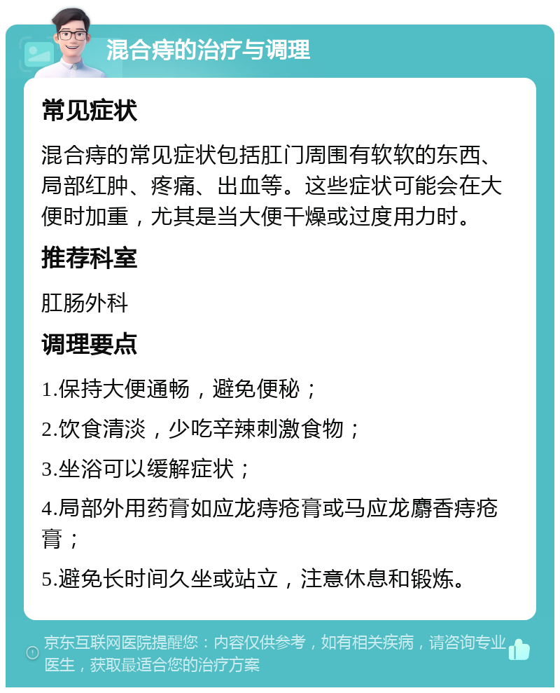 混合痔的治疗与调理 常见症状 混合痔的常见症状包括肛门周围有软软的东西、局部红肿、疼痛、出血等。这些症状可能会在大便时加重，尤其是当大便干燥或过度用力时。 推荐科室 肛肠外科 调理要点 1.保持大便通畅，避免便秘； 2.饮食清淡，少吃辛辣刺激食物； 3.坐浴可以缓解症状； 4.局部外用药膏如应龙痔疮膏或马应龙麝香痔疮膏； 5.避免长时间久坐或站立，注意休息和锻炼。