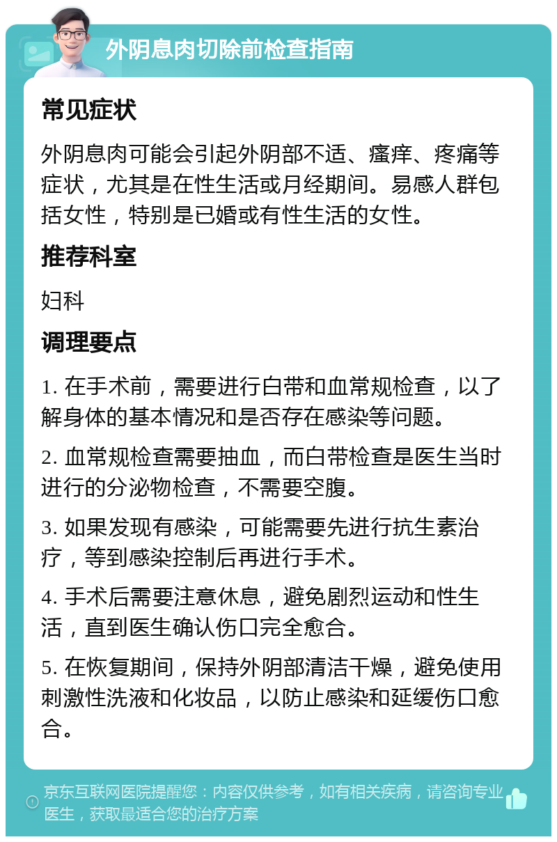 外阴息肉切除前检查指南 常见症状 外阴息肉可能会引起外阴部不适、瘙痒、疼痛等症状，尤其是在性生活或月经期间。易感人群包括女性，特别是已婚或有性生活的女性。 推荐科室 妇科 调理要点 1. 在手术前，需要进行白带和血常规检查，以了解身体的基本情况和是否存在感染等问题。 2. 血常规检查需要抽血，而白带检查是医生当时进行的分泌物检查，不需要空腹。 3. 如果发现有感染，可能需要先进行抗生素治疗，等到感染控制后再进行手术。 4. 手术后需要注意休息，避免剧烈运动和性生活，直到医生确认伤口完全愈合。 5. 在恢复期间，保持外阴部清洁干燥，避免使用刺激性洗液和化妆品，以防止感染和延缓伤口愈合。