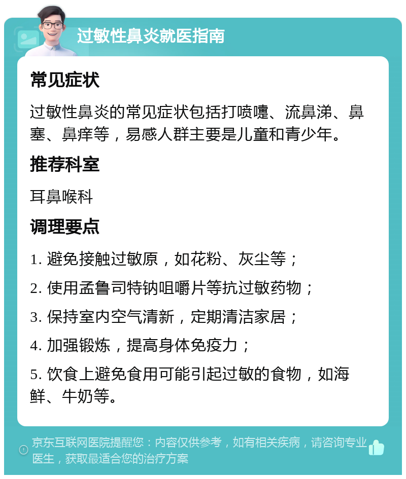 过敏性鼻炎就医指南 常见症状 过敏性鼻炎的常见症状包括打喷嚏、流鼻涕、鼻塞、鼻痒等，易感人群主要是儿童和青少年。 推荐科室 耳鼻喉科 调理要点 1. 避免接触过敏原，如花粉、灰尘等； 2. 使用孟鲁司特钠咀嚼片等抗过敏药物； 3. 保持室内空气清新，定期清洁家居； 4. 加强锻炼，提高身体免疫力； 5. 饮食上避免食用可能引起过敏的食物，如海鲜、牛奶等。