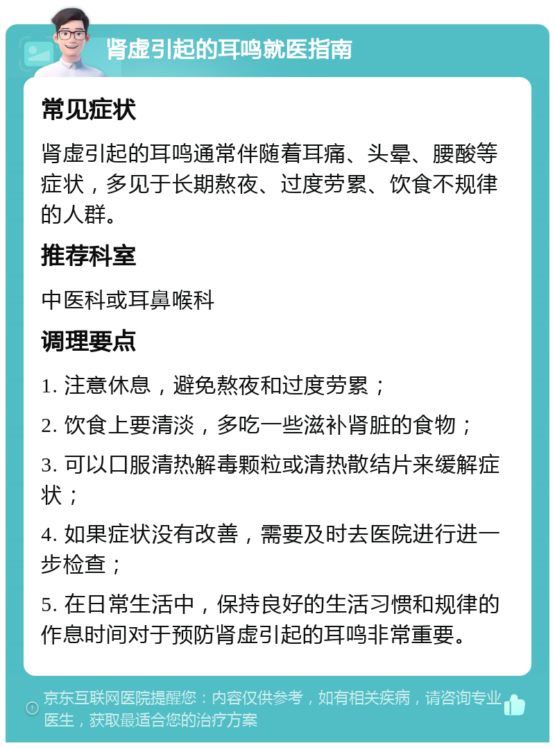 肾虚引起的耳鸣就医指南 常见症状 肾虚引起的耳鸣通常伴随着耳痛、头晕、腰酸等症状，多见于长期熬夜、过度劳累、饮食不规律的人群。 推荐科室 中医科或耳鼻喉科 调理要点 1. 注意休息，避免熬夜和过度劳累； 2. 饮食上要清淡，多吃一些滋补肾脏的食物； 3. 可以口服清热解毒颗粒或清热散结片来缓解症状； 4. 如果症状没有改善，需要及时去医院进行进一步检查； 5. 在日常生活中，保持良好的生活习惯和规律的作息时间对于预防肾虚引起的耳鸣非常重要。