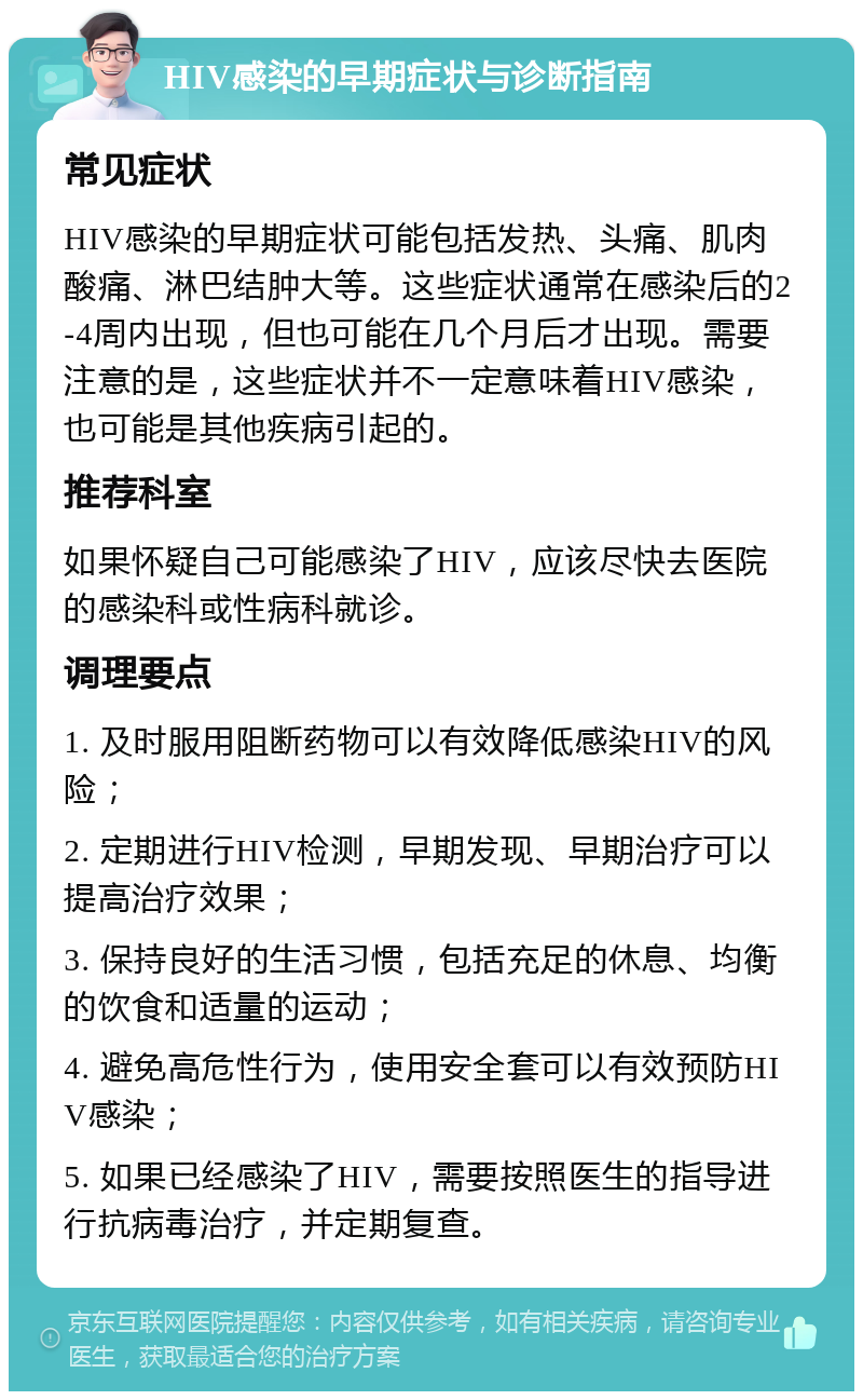 HIV感染的早期症状与诊断指南 常见症状 HIV感染的早期症状可能包括发热、头痛、肌肉酸痛、淋巴结肿大等。这些症状通常在感染后的2-4周内出现，但也可能在几个月后才出现。需要注意的是，这些症状并不一定意味着HIV感染，也可能是其他疾病引起的。 推荐科室 如果怀疑自己可能感染了HIV，应该尽快去医院的感染科或性病科就诊。 调理要点 1. 及时服用阻断药物可以有效降低感染HIV的风险； 2. 定期进行HIV检测，早期发现、早期治疗可以提高治疗效果； 3. 保持良好的生活习惯，包括充足的休息、均衡的饮食和适量的运动； 4. 避免高危性行为，使用安全套可以有效预防HIV感染； 5. 如果已经感染了HIV，需要按照医生的指导进行抗病毒治疗，并定期复查。