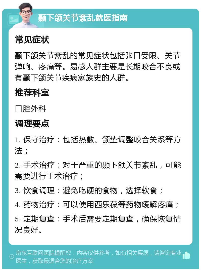 颞下颌关节紊乱就医指南 常见症状 颞下颌关节紊乱的常见症状包括张口受限、关节弹响、疼痛等。易感人群主要是长期咬合不良或有颞下颌关节疾病家族史的人群。 推荐科室 口腔外科 调理要点 1. 保守治疗：包括热敷、颌垫调整咬合关系等方法； 2. 手术治疗：对于严重的颞下颌关节紊乱，可能需要进行手术治疗； 3. 饮食调理：避免吃硬的食物，选择软食； 4. 药物治疗：可以使用西乐葆等药物缓解疼痛； 5. 定期复查：手术后需要定期复查，确保恢复情况良好。