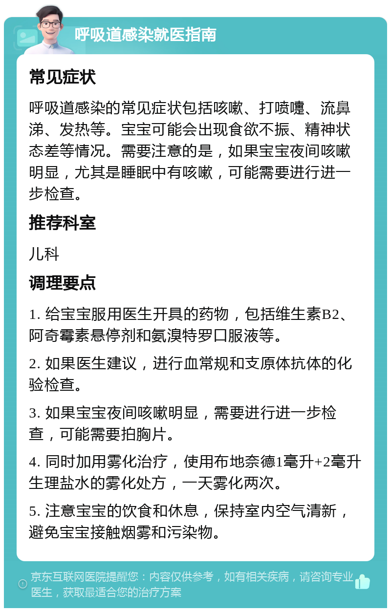 呼吸道感染就医指南 常见症状 呼吸道感染的常见症状包括咳嗽、打喷嚏、流鼻涕、发热等。宝宝可能会出现食欲不振、精神状态差等情况。需要注意的是，如果宝宝夜间咳嗽明显，尤其是睡眠中有咳嗽，可能需要进行进一步检查。 推荐科室 儿科 调理要点 1. 给宝宝服用医生开具的药物，包括维生素B2、阿奇霉素悬停剂和氨溴特罗口服液等。 2. 如果医生建议，进行血常规和支原体抗体的化验检查。 3. 如果宝宝夜间咳嗽明显，需要进行进一步检查，可能需要拍胸片。 4. 同时加用雾化治疗，使用布地奈德1毫升+2毫升生理盐水的雾化处方，一天雾化两次。 5. 注意宝宝的饮食和休息，保持室内空气清新，避免宝宝接触烟雾和污染物。