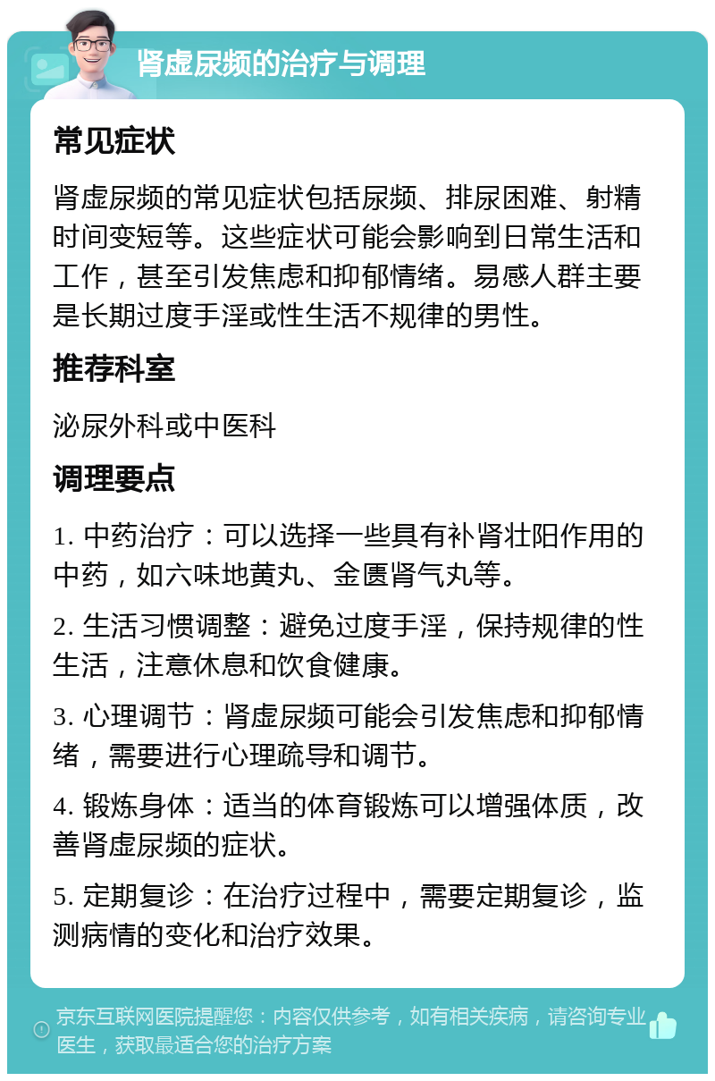 肾虚尿频的治疗与调理 常见症状 肾虚尿频的常见症状包括尿频、排尿困难、射精时间变短等。这些症状可能会影响到日常生活和工作，甚至引发焦虑和抑郁情绪。易感人群主要是长期过度手淫或性生活不规律的男性。 推荐科室 泌尿外科或中医科 调理要点 1. 中药治疗：可以选择一些具有补肾壮阳作用的中药，如六味地黄丸、金匮肾气丸等。 2. 生活习惯调整：避免过度手淫，保持规律的性生活，注意休息和饮食健康。 3. 心理调节：肾虚尿频可能会引发焦虑和抑郁情绪，需要进行心理疏导和调节。 4. 锻炼身体：适当的体育锻炼可以增强体质，改善肾虚尿频的症状。 5. 定期复诊：在治疗过程中，需要定期复诊，监测病情的变化和治疗效果。