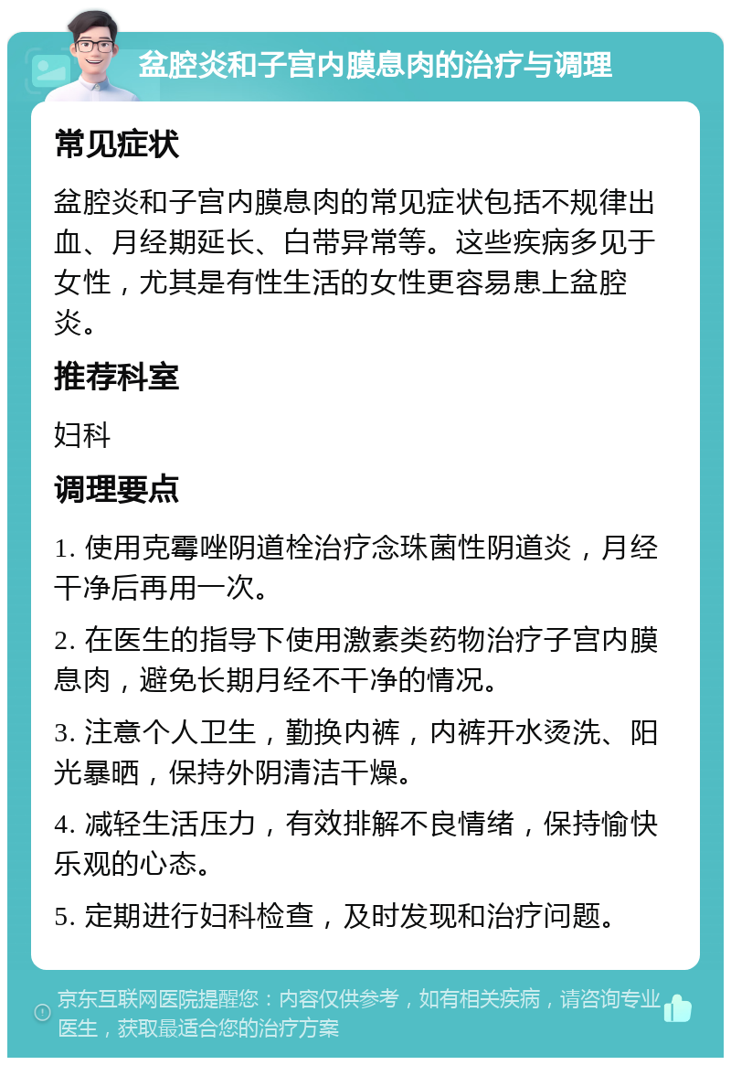 盆腔炎和子宫内膜息肉的治疗与调理 常见症状 盆腔炎和子宫内膜息肉的常见症状包括不规律出血、月经期延长、白带异常等。这些疾病多见于女性，尤其是有性生活的女性更容易患上盆腔炎。 推荐科室 妇科 调理要点 1. 使用克霉唑阴道栓治疗念珠菌性阴道炎，月经干净后再用一次。 2. 在医生的指导下使用激素类药物治疗子宫内膜息肉，避免长期月经不干净的情况。 3. 注意个人卫生，勤换内裤，内裤开水烫洗、阳光暴晒，保持外阴清洁干燥。 4. 减轻生活压力，有效排解不良情绪，保持愉快乐观的心态。 5. 定期进行妇科检查，及时发现和治疗问题。