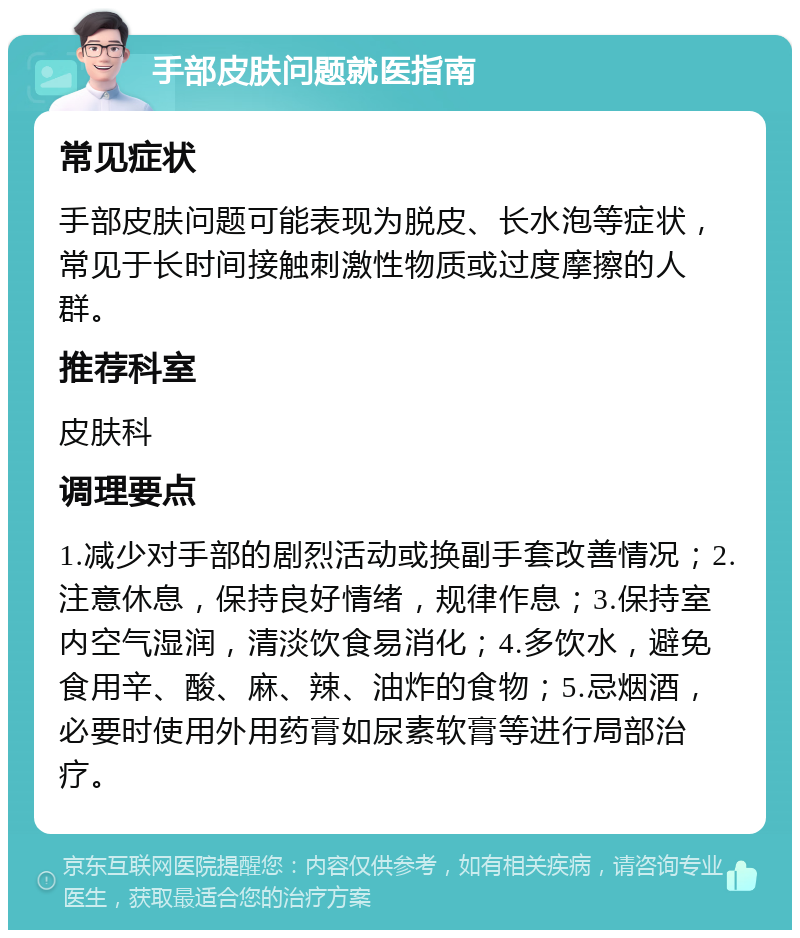 手部皮肤问题就医指南 常见症状 手部皮肤问题可能表现为脱皮、长水泡等症状，常见于长时间接触刺激性物质或过度摩擦的人群。 推荐科室 皮肤科 调理要点 1.减少对手部的剧烈活动或换副手套改善情况；2.注意休息，保持良好情绪，规律作息；3.保持室内空气湿润，清淡饮食易消化；4.多饮水，避免食用辛、酸、麻、辣、油炸的食物；5.忌烟酒，必要时使用外用药膏如尿素软膏等进行局部治疗。