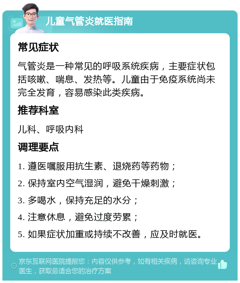 儿童气管炎就医指南 常见症状 气管炎是一种常见的呼吸系统疾病，主要症状包括咳嗽、喘息、发热等。儿童由于免疫系统尚未完全发育，容易感染此类疾病。 推荐科室 儿科、呼吸内科 调理要点 1. 遵医嘱服用抗生素、退烧药等药物； 2. 保持室内空气湿润，避免干燥刺激； 3. 多喝水，保持充足的水分； 4. 注意休息，避免过度劳累； 5. 如果症状加重或持续不改善，应及时就医。