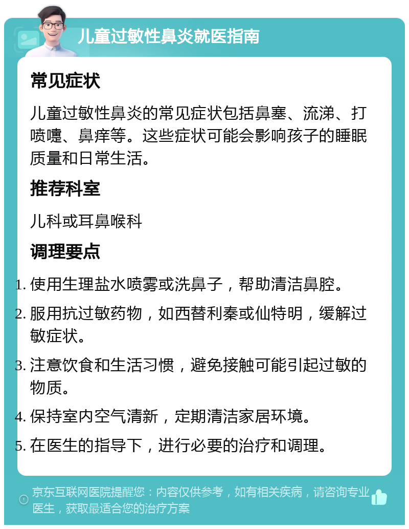 儿童过敏性鼻炎就医指南 常见症状 儿童过敏性鼻炎的常见症状包括鼻塞、流涕、打喷嚏、鼻痒等。这些症状可能会影响孩子的睡眠质量和日常生活。 推荐科室 儿科或耳鼻喉科 调理要点 使用生理盐水喷雾或洗鼻子，帮助清洁鼻腔。 服用抗过敏药物，如西替利秦或仙特明，缓解过敏症状。 注意饮食和生活习惯，避免接触可能引起过敏的物质。 保持室内空气清新，定期清洁家居环境。 在医生的指导下，进行必要的治疗和调理。