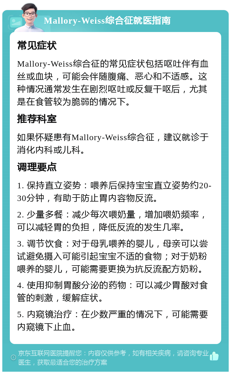 Mallory-Weiss综合征就医指南 常见症状 Mallory-Weiss综合征的常见症状包括呕吐伴有血丝或血块，可能会伴随腹痛、恶心和不适感。这种情况通常发生在剧烈呕吐或反复干呕后，尤其是在食管较为脆弱的情况下。 推荐科室 如果怀疑患有Mallory-Weiss综合征，建议就诊于消化内科或儿科。 调理要点 1. 保持直立姿势：喂养后保持宝宝直立姿势约20-30分钟，有助于防止胃内容物反流。 2. 少量多餐：减少每次喂奶量，增加喂奶频率，可以减轻胃的负担，降低反流的发生几率。 3. 调节饮食：对于母乳喂养的婴儿，母亲可以尝试避免摄入可能引起宝宝不适的食物；对于奶粉喂养的婴儿，可能需要更换为抗反流配方奶粉。 4. 使用抑制胃酸分泌的药物：可以减少胃酸对食管的刺激，缓解症状。 5. 内窥镜治疗：在少数严重的情况下，可能需要内窥镜下止血。