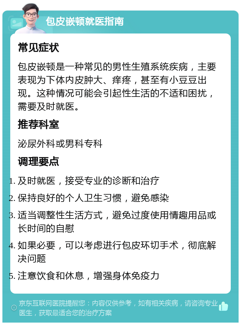 包皮嵌顿就医指南 常见症状 包皮嵌顿是一种常见的男性生殖系统疾病，主要表现为下体内皮肿大、痒疼，甚至有小豆豆出现。这种情况可能会引起性生活的不适和困扰，需要及时就医。 推荐科室 泌尿外科或男科专科 调理要点 及时就医，接受专业的诊断和治疗 保持良好的个人卫生习惯，避免感染 适当调整性生活方式，避免过度使用情趣用品或长时间的自慰 如果必要，可以考虑进行包皮环切手术，彻底解决问题 注意饮食和休息，增强身体免疫力