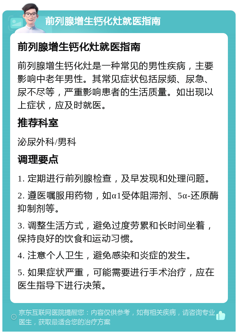 前列腺增生钙化灶就医指南 前列腺增生钙化灶就医指南 前列腺增生钙化灶是一种常见的男性疾病，主要影响中老年男性。其常见症状包括尿频、尿急、尿不尽等，严重影响患者的生活质量。如出现以上症状，应及时就医。 推荐科室 泌尿外科/男科 调理要点 1. 定期进行前列腺检查，及早发现和处理问题。 2. 遵医嘱服用药物，如α1受体阻滞剂、5α-还原酶抑制剂等。 3. 调整生活方式，避免过度劳累和长时间坐着，保持良好的饮食和运动习惯。 4. 注意个人卫生，避免感染和炎症的发生。 5. 如果症状严重，可能需要进行手术治疗，应在医生指导下进行决策。