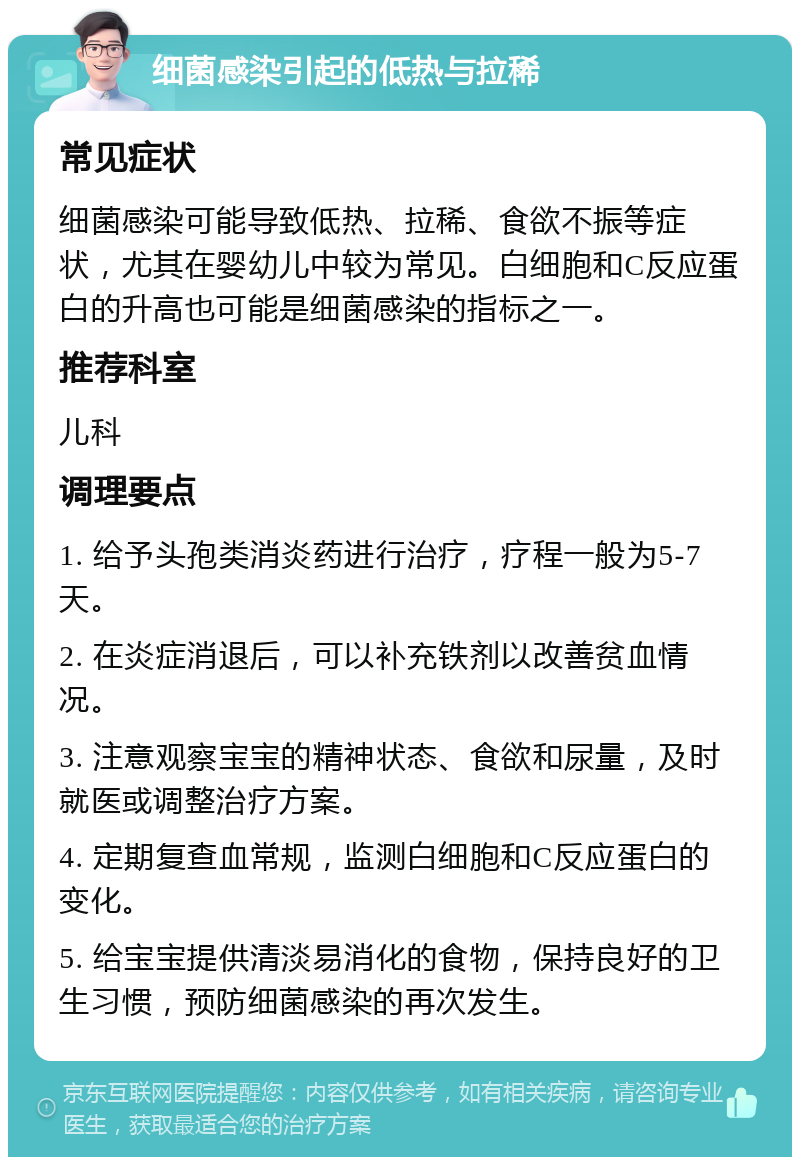 细菌感染引起的低热与拉稀 常见症状 细菌感染可能导致低热、拉稀、食欲不振等症状，尤其在婴幼儿中较为常见。白细胞和C反应蛋白的升高也可能是细菌感染的指标之一。 推荐科室 儿科 调理要点 1. 给予头孢类消炎药进行治疗，疗程一般为5-7天。 2. 在炎症消退后，可以补充铁剂以改善贫血情况。 3. 注意观察宝宝的精神状态、食欲和尿量，及时就医或调整治疗方案。 4. 定期复查血常规，监测白细胞和C反应蛋白的变化。 5. 给宝宝提供清淡易消化的食物，保持良好的卫生习惯，预防细菌感染的再次发生。