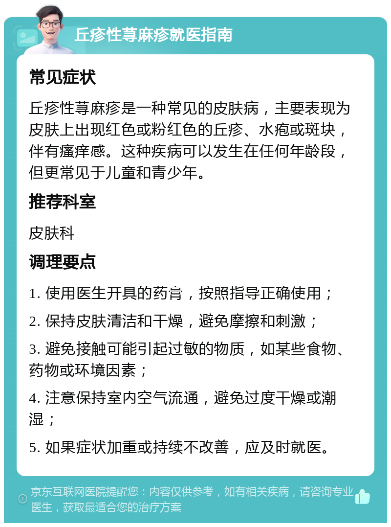 丘疹性荨麻疹就医指南 常见症状 丘疹性荨麻疹是一种常见的皮肤病，主要表现为皮肤上出现红色或粉红色的丘疹、水疱或斑块，伴有瘙痒感。这种疾病可以发生在任何年龄段，但更常见于儿童和青少年。 推荐科室 皮肤科 调理要点 1. 使用医生开具的药膏，按照指导正确使用； 2. 保持皮肤清洁和干燥，避免摩擦和刺激； 3. 避免接触可能引起过敏的物质，如某些食物、药物或环境因素； 4. 注意保持室内空气流通，避免过度干燥或潮湿； 5. 如果症状加重或持续不改善，应及时就医。