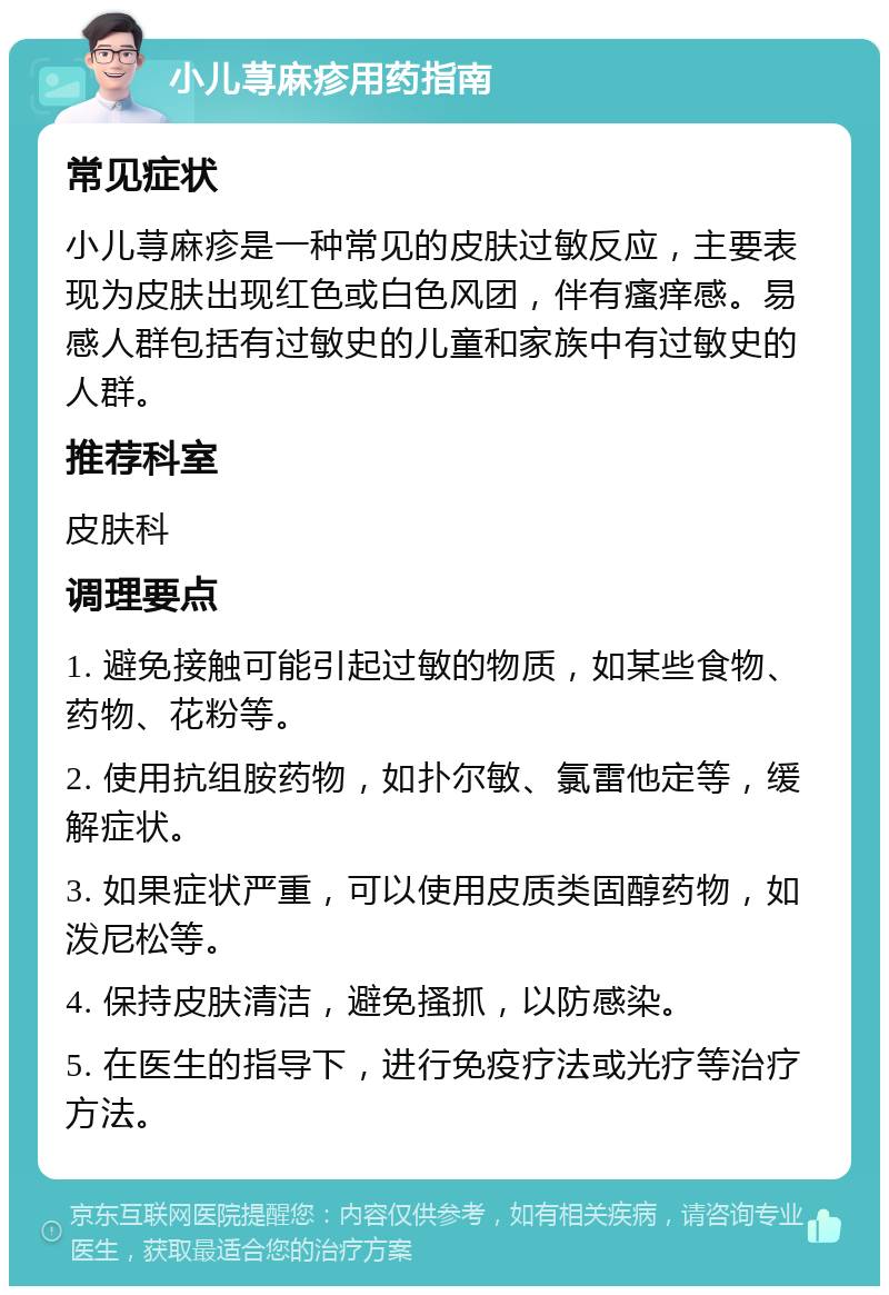 小儿荨麻疹用药指南 常见症状 小儿荨麻疹是一种常见的皮肤过敏反应，主要表现为皮肤出现红色或白色风团，伴有瘙痒感。易感人群包括有过敏史的儿童和家族中有过敏史的人群。 推荐科室 皮肤科 调理要点 1. 避免接触可能引起过敏的物质，如某些食物、药物、花粉等。 2. 使用抗组胺药物，如扑尔敏、氯雷他定等，缓解症状。 3. 如果症状严重，可以使用皮质类固醇药物，如泼尼松等。 4. 保持皮肤清洁，避免搔抓，以防感染。 5. 在医生的指导下，进行免疫疗法或光疗等治疗方法。