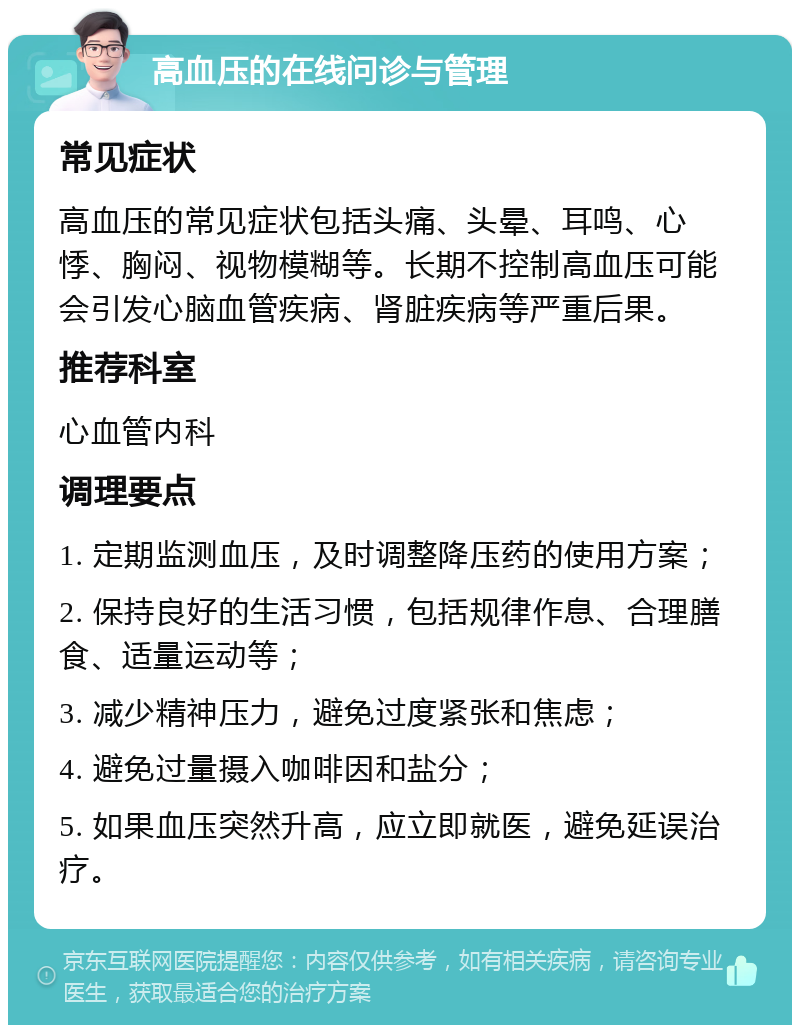 高血压的在线问诊与管理 常见症状 高血压的常见症状包括头痛、头晕、耳鸣、心悸、胸闷、视物模糊等。长期不控制高血压可能会引发心脑血管疾病、肾脏疾病等严重后果。 推荐科室 心血管内科 调理要点 1. 定期监测血压，及时调整降压药的使用方案； 2. 保持良好的生活习惯，包括规律作息、合理膳食、适量运动等； 3. 减少精神压力，避免过度紧张和焦虑； 4. 避免过量摄入咖啡因和盐分； 5. 如果血压突然升高，应立即就医，避免延误治疗。