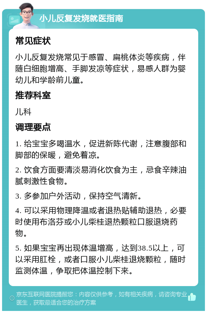 小儿反复发烧就医指南 常见症状 小儿反复发烧常见于感冒、扁桃体炎等疾病，伴随白细胞增高、手脚发凉等症状，易感人群为婴幼儿和学龄前儿童。 推荐科室 儿科 调理要点 1. 给宝宝多喝温水，促进新陈代谢，注意腹部和脚部的保暖，避免着凉。 2. 饮食方面要清淡易消化饮食为主，忌食辛辣油腻刺激性食物。 3. 多参加户外活动，保持空气清新。 4. 可以采用物理降温或者退热贴辅助退热，必要时使用布洛芬或小儿柴桂退热颗粒口服退烧药物。 5. 如果宝宝再出现体温增高，达到38.5以上，可以采用肛栓，或者口服小儿柴桂退烧颗粒，随时监测体温，争取把体温控制下来。