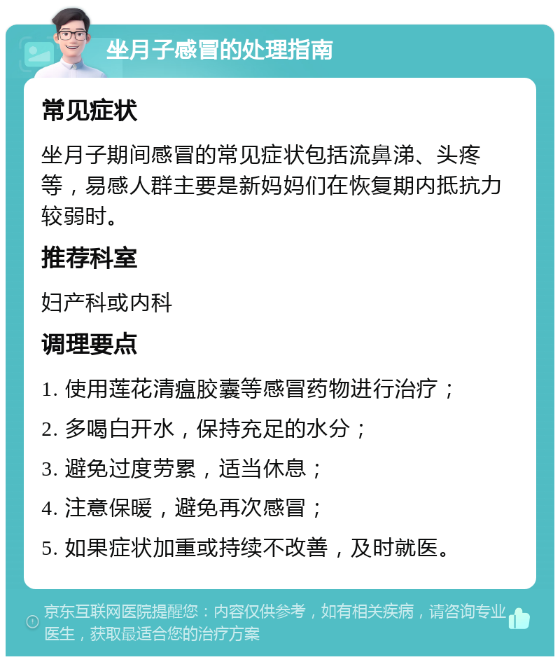 坐月子感冒的处理指南 常见症状 坐月子期间感冒的常见症状包括流鼻涕、头疼等，易感人群主要是新妈妈们在恢复期内抵抗力较弱时。 推荐科室 妇产科或内科 调理要点 1. 使用莲花清瘟胶囊等感冒药物进行治疗； 2. 多喝白开水，保持充足的水分； 3. 避免过度劳累，适当休息； 4. 注意保暖，避免再次感冒； 5. 如果症状加重或持续不改善，及时就医。