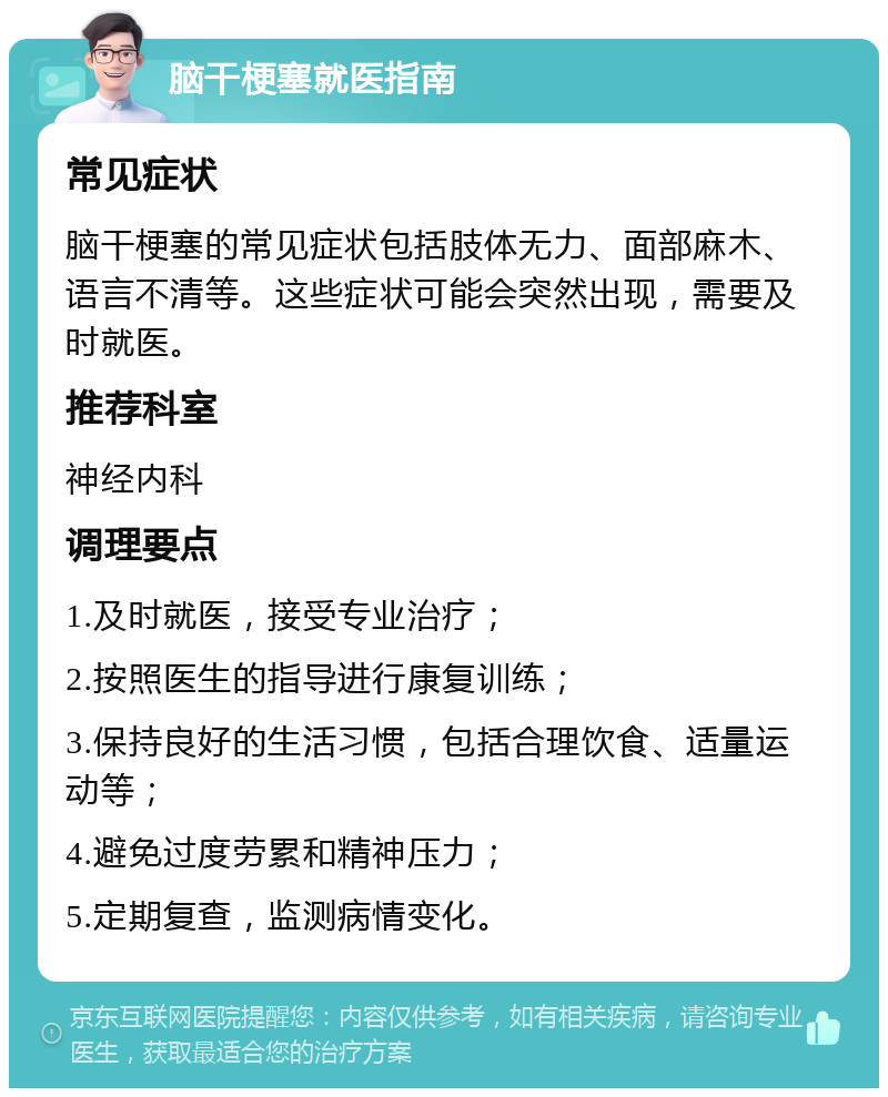 脑干梗塞就医指南 常见症状 脑干梗塞的常见症状包括肢体无力、面部麻木、语言不清等。这些症状可能会突然出现，需要及时就医。 推荐科室 神经内科 调理要点 1.及时就医，接受专业治疗； 2.按照医生的指导进行康复训练； 3.保持良好的生活习惯，包括合理饮食、适量运动等； 4.避免过度劳累和精神压力； 5.定期复查，监测病情变化。