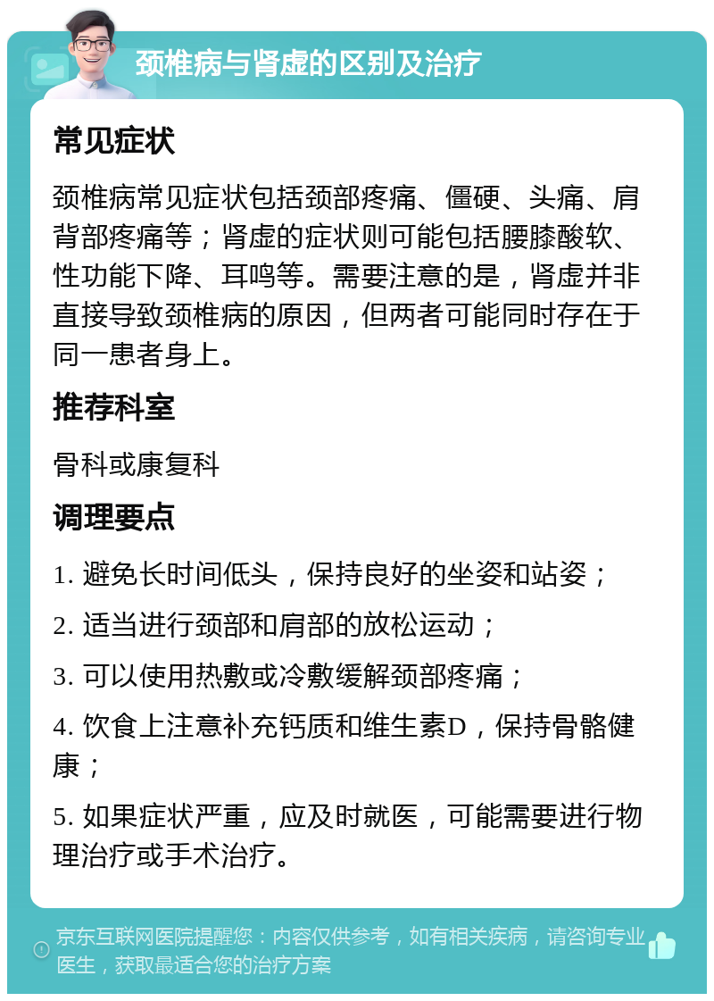 颈椎病与肾虚的区别及治疗 常见症状 颈椎病常见症状包括颈部疼痛、僵硬、头痛、肩背部疼痛等；肾虚的症状则可能包括腰膝酸软、性功能下降、耳鸣等。需要注意的是，肾虚并非直接导致颈椎病的原因，但两者可能同时存在于同一患者身上。 推荐科室 骨科或康复科 调理要点 1. 避免长时间低头，保持良好的坐姿和站姿； 2. 适当进行颈部和肩部的放松运动； 3. 可以使用热敷或冷敷缓解颈部疼痛； 4. 饮食上注意补充钙质和维生素D，保持骨骼健康； 5. 如果症状严重，应及时就医，可能需要进行物理治疗或手术治疗。