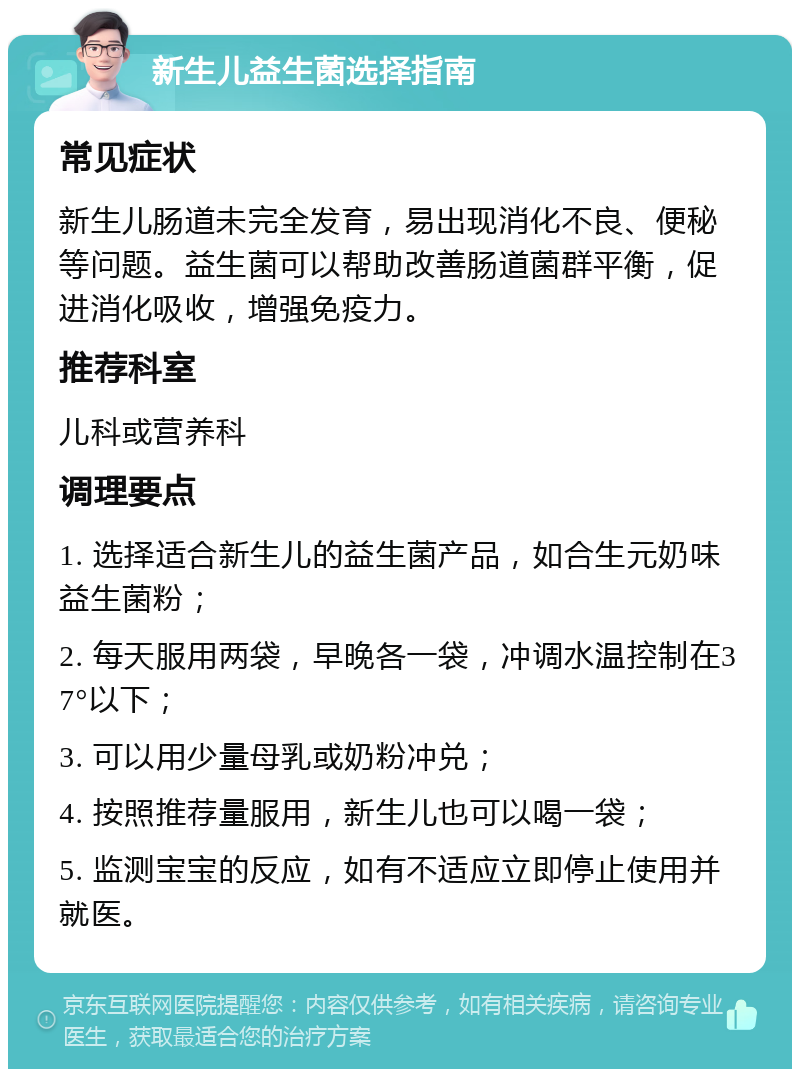 新生儿益生菌选择指南 常见症状 新生儿肠道未完全发育，易出现消化不良、便秘等问题。益生菌可以帮助改善肠道菌群平衡，促进消化吸收，增强免疫力。 推荐科室 儿科或营养科 调理要点 1. 选择适合新生儿的益生菌产品，如合生元奶味益生菌粉； 2. 每天服用两袋，早晚各一袋，冲调水温控制在37°以下； 3. 可以用少量母乳或奶粉冲兑； 4. 按照推荐量服用，新生儿也可以喝一袋； 5. 监测宝宝的反应，如有不适应立即停止使用并就医。