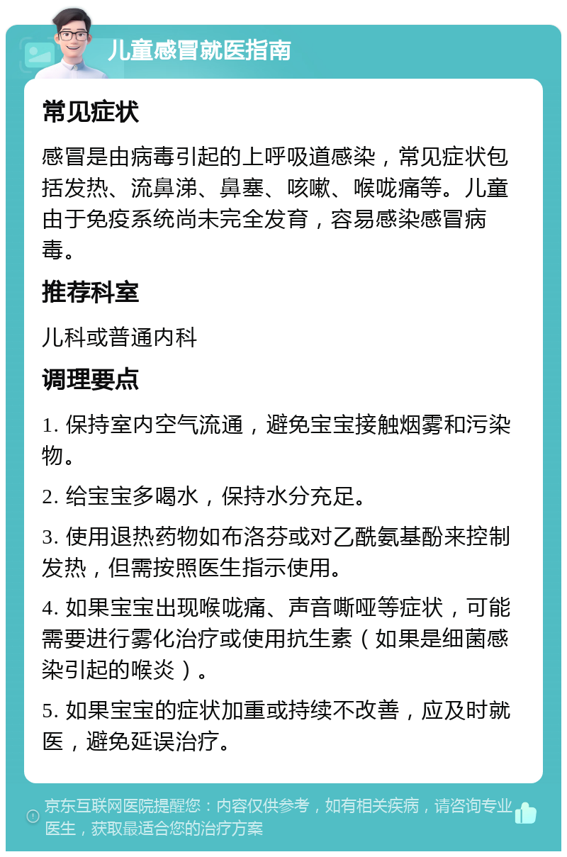 儿童感冒就医指南 常见症状 感冒是由病毒引起的上呼吸道感染，常见症状包括发热、流鼻涕、鼻塞、咳嗽、喉咙痛等。儿童由于免疫系统尚未完全发育，容易感染感冒病毒。 推荐科室 儿科或普通内科 调理要点 1. 保持室内空气流通，避免宝宝接触烟雾和污染物。 2. 给宝宝多喝水，保持水分充足。 3. 使用退热药物如布洛芬或对乙酰氨基酚来控制发热，但需按照医生指示使用。 4. 如果宝宝出现喉咙痛、声音嘶哑等症状，可能需要进行雾化治疗或使用抗生素（如果是细菌感染引起的喉炎）。 5. 如果宝宝的症状加重或持续不改善，应及时就医，避免延误治疗。