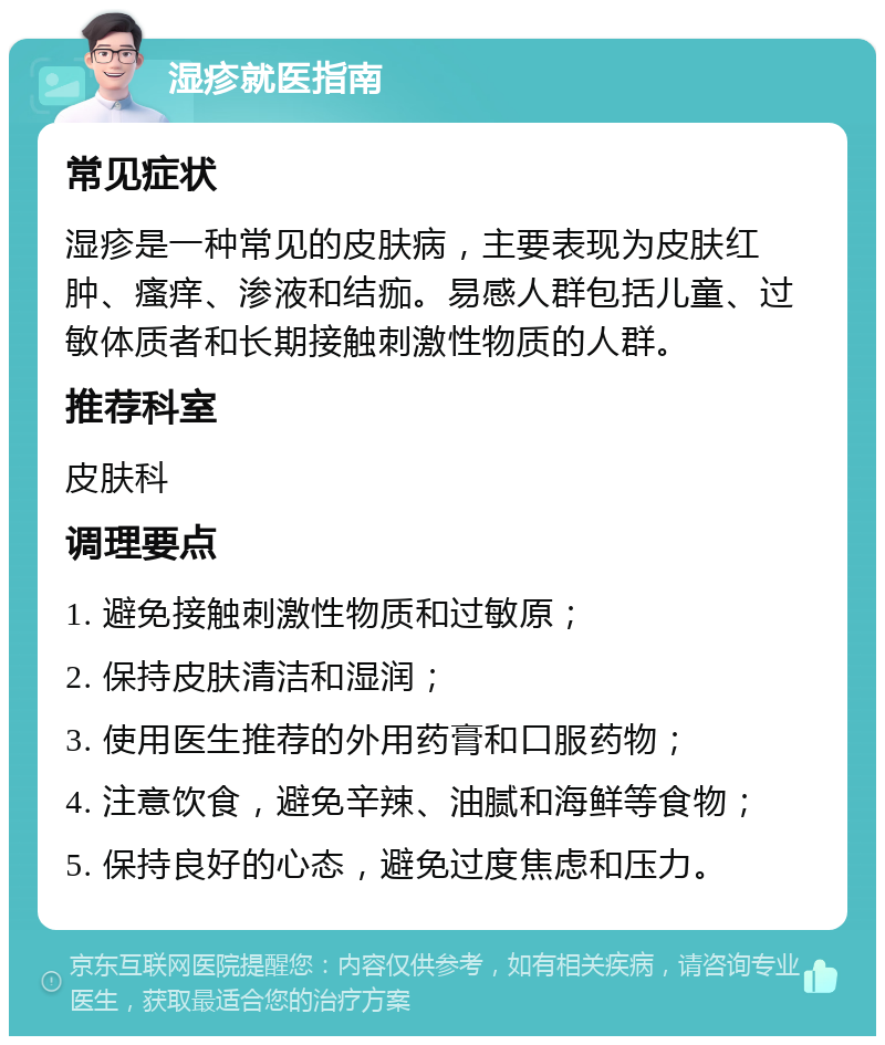 湿疹就医指南 常见症状 湿疹是一种常见的皮肤病，主要表现为皮肤红肿、瘙痒、渗液和结痂。易感人群包括儿童、过敏体质者和长期接触刺激性物质的人群。 推荐科室 皮肤科 调理要点 1. 避免接触刺激性物质和过敏原； 2. 保持皮肤清洁和湿润； 3. 使用医生推荐的外用药膏和口服药物； 4. 注意饮食，避免辛辣、油腻和海鲜等食物； 5. 保持良好的心态，避免过度焦虑和压力。