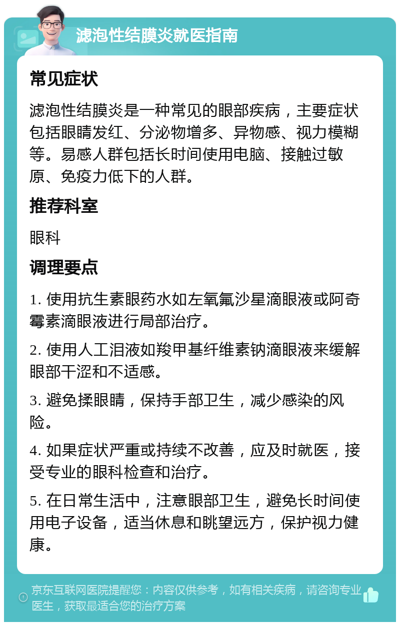 滤泡性结膜炎就医指南 常见症状 滤泡性结膜炎是一种常见的眼部疾病，主要症状包括眼睛发红、分泌物增多、异物感、视力模糊等。易感人群包括长时间使用电脑、接触过敏原、免疫力低下的人群。 推荐科室 眼科 调理要点 1. 使用抗生素眼药水如左氧氟沙星滴眼液或阿奇霉素滴眼液进行局部治疗。 2. 使用人工泪液如羧甲基纤维素钠滴眼液来缓解眼部干涩和不适感。 3. 避免揉眼睛，保持手部卫生，减少感染的风险。 4. 如果症状严重或持续不改善，应及时就医，接受专业的眼科检查和治疗。 5. 在日常生活中，注意眼部卫生，避免长时间使用电子设备，适当休息和眺望远方，保护视力健康。