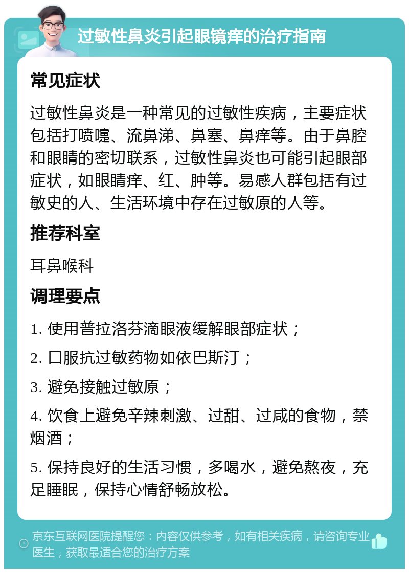 过敏性鼻炎引起眼镜痒的治疗指南 常见症状 过敏性鼻炎是一种常见的过敏性疾病，主要症状包括打喷嚏、流鼻涕、鼻塞、鼻痒等。由于鼻腔和眼睛的密切联系，过敏性鼻炎也可能引起眼部症状，如眼睛痒、红、肿等。易感人群包括有过敏史的人、生活环境中存在过敏原的人等。 推荐科室 耳鼻喉科 调理要点 1. 使用普拉洛芬滴眼液缓解眼部症状； 2. 口服抗过敏药物如依巴斯汀； 3. 避免接触过敏原； 4. 饮食上避免辛辣刺激、过甜、过咸的食物，禁烟酒； 5. 保持良好的生活习惯，多喝水，避免熬夜，充足睡眠，保持心情舒畅放松。