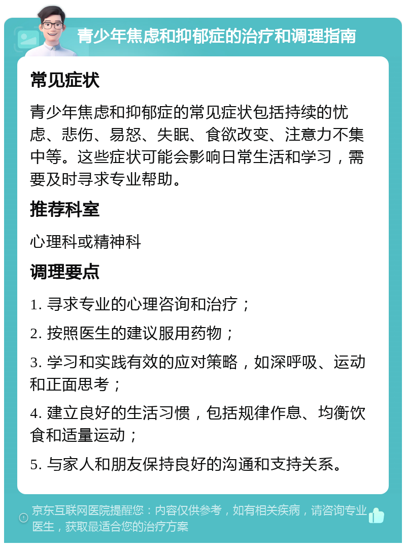 青少年焦虑和抑郁症的治疗和调理指南 常见症状 青少年焦虑和抑郁症的常见症状包括持续的忧虑、悲伤、易怒、失眠、食欲改变、注意力不集中等。这些症状可能会影响日常生活和学习，需要及时寻求专业帮助。 推荐科室 心理科或精神科 调理要点 1. 寻求专业的心理咨询和治疗； 2. 按照医生的建议服用药物； 3. 学习和实践有效的应对策略，如深呼吸、运动和正面思考； 4. 建立良好的生活习惯，包括规律作息、均衡饮食和适量运动； 5. 与家人和朋友保持良好的沟通和支持关系。