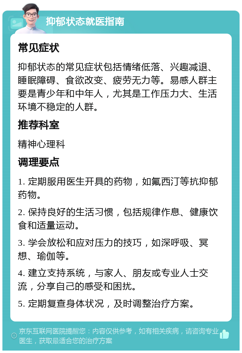 抑郁状态就医指南 常见症状 抑郁状态的常见症状包括情绪低落、兴趣减退、睡眠障碍、食欲改变、疲劳无力等。易感人群主要是青少年和中年人，尤其是工作压力大、生活环境不稳定的人群。 推荐科室 精神心理科 调理要点 1. 定期服用医生开具的药物，如氟西汀等抗抑郁药物。 2. 保持良好的生活习惯，包括规律作息、健康饮食和适量运动。 3. 学会放松和应对压力的技巧，如深呼吸、冥想、瑜伽等。 4. 建立支持系统，与家人、朋友或专业人士交流，分享自己的感受和困扰。 5. 定期复查身体状况，及时调整治疗方案。