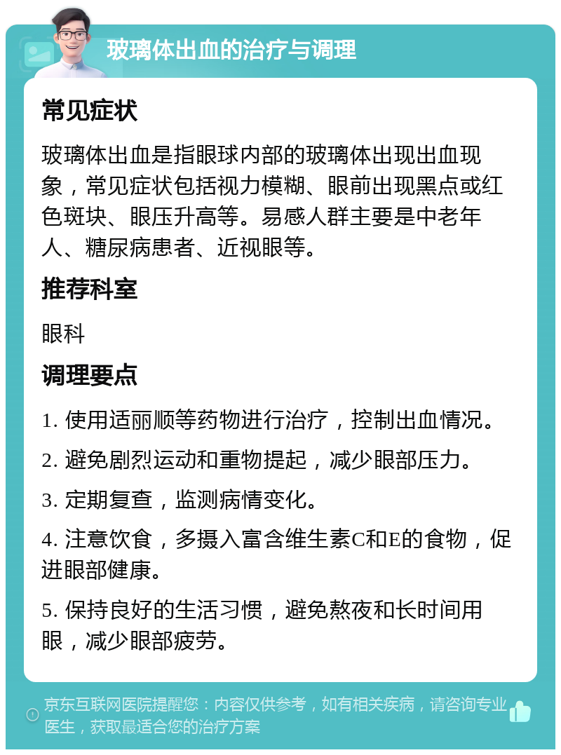 玻璃体出血的治疗与调理 常见症状 玻璃体出血是指眼球内部的玻璃体出现出血现象，常见症状包括视力模糊、眼前出现黑点或红色斑块、眼压升高等。易感人群主要是中老年人、糖尿病患者、近视眼等。 推荐科室 眼科 调理要点 1. 使用适丽顺等药物进行治疗，控制出血情况。 2. 避免剧烈运动和重物提起，减少眼部压力。 3. 定期复查，监测病情变化。 4. 注意饮食，多摄入富含维生素C和E的食物，促进眼部健康。 5. 保持良好的生活习惯，避免熬夜和长时间用眼，减少眼部疲劳。