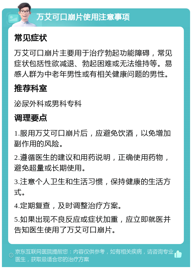 万艾可口崩片使用注意事项 常见症状 万艾可口崩片主要用于治疗勃起功能障碍，常见症状包括性欲减退、勃起困难或无法维持等。易感人群为中老年男性或有相关健康问题的男性。 推荐科室 泌尿外科或男科专科 调理要点 1.服用万艾可口崩片后，应避免饮酒，以免增加副作用的风险。 2.遵循医生的建议和用药说明，正确使用药物，避免超量或长期使用。 3.注意个人卫生和生活习惯，保持健康的生活方式。 4.定期复查，及时调整治疗方案。 5.如果出现不良反应或症状加重，应立即就医并告知医生使用了万艾可口崩片。