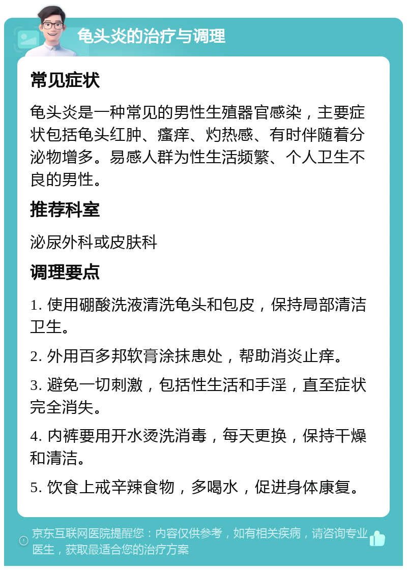 龟头炎的治疗与调理 常见症状 龟头炎是一种常见的男性生殖器官感染，主要症状包括龟头红肿、瘙痒、灼热感、有时伴随着分泌物增多。易感人群为性生活频繁、个人卫生不良的男性。 推荐科室 泌尿外科或皮肤科 调理要点 1. 使用硼酸洗液清洗龟头和包皮，保持局部清洁卫生。 2. 外用百多邦软膏涂抹患处，帮助消炎止痒。 3. 避免一切刺激，包括性生活和手淫，直至症状完全消失。 4. 内裤要用开水烫洗消毒，每天更换，保持干燥和清洁。 5. 饮食上戒辛辣食物，多喝水，促进身体康复。