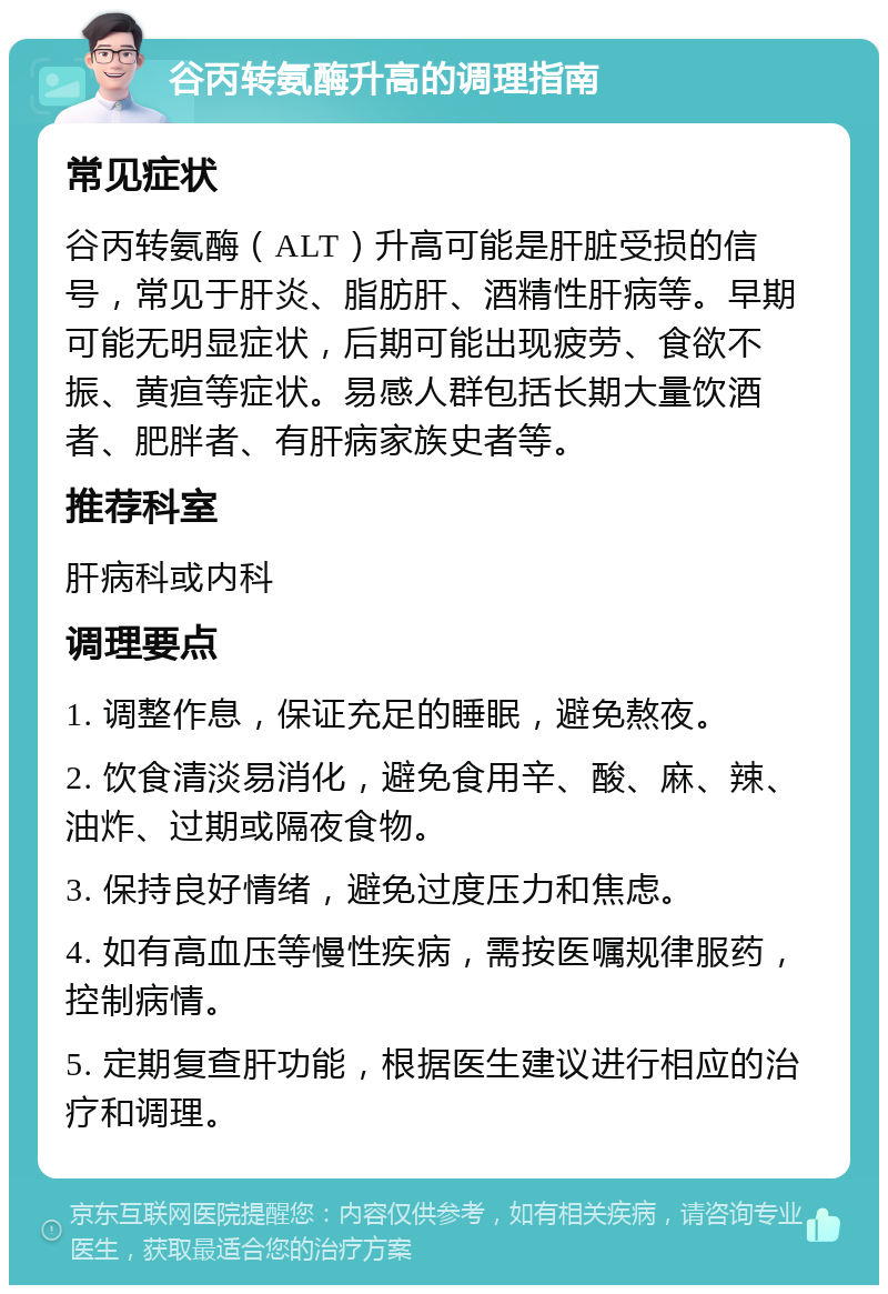 谷丙转氨酶升高的调理指南 常见症状 谷丙转氨酶（ALT）升高可能是肝脏受损的信号，常见于肝炎、脂肪肝、酒精性肝病等。早期可能无明显症状，后期可能出现疲劳、食欲不振、黄疸等症状。易感人群包括长期大量饮酒者、肥胖者、有肝病家族史者等。 推荐科室 肝病科或内科 调理要点 1. 调整作息，保证充足的睡眠，避免熬夜。 2. 饮食清淡易消化，避免食用辛、酸、麻、辣、油炸、过期或隔夜食物。 3. 保持良好情绪，避免过度压力和焦虑。 4. 如有高血压等慢性疾病，需按医嘱规律服药，控制病情。 5. 定期复查肝功能，根据医生建议进行相应的治疗和调理。