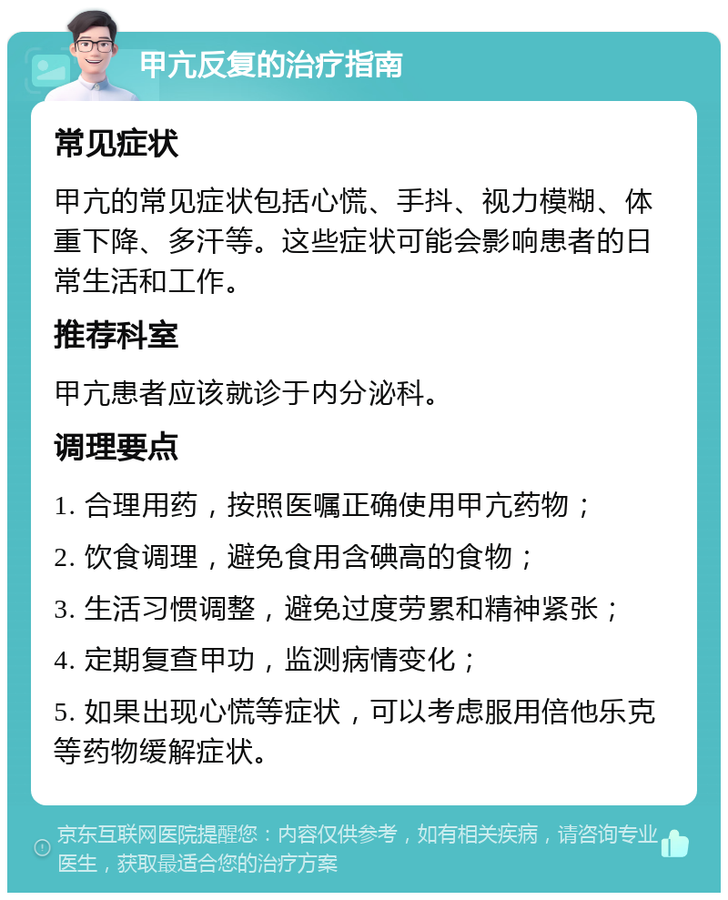 甲亢反复的治疗指南 常见症状 甲亢的常见症状包括心慌、手抖、视力模糊、体重下降、多汗等。这些症状可能会影响患者的日常生活和工作。 推荐科室 甲亢患者应该就诊于内分泌科。 调理要点 1. 合理用药，按照医嘱正确使用甲亢药物； 2. 饮食调理，避免食用含碘高的食物； 3. 生活习惯调整，避免过度劳累和精神紧张； 4. 定期复查甲功，监测病情变化； 5. 如果出现心慌等症状，可以考虑服用倍他乐克等药物缓解症状。