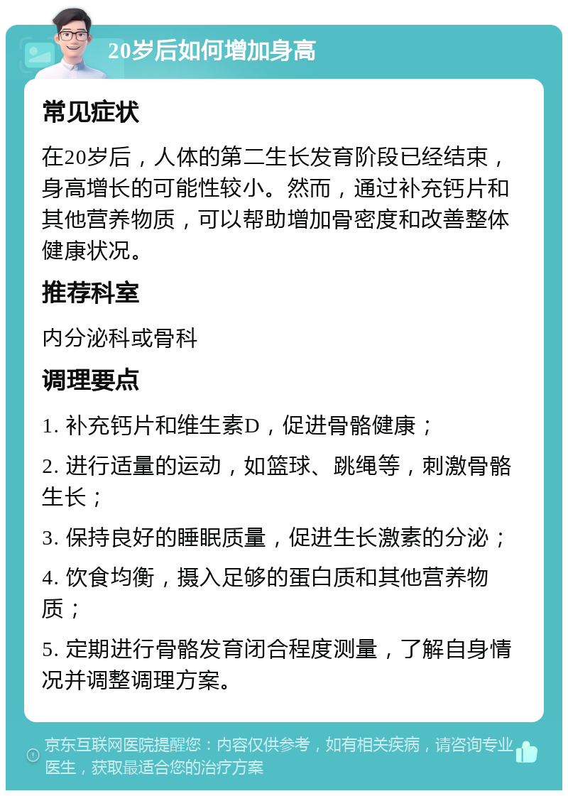 20岁后如何增加身高 常见症状 在20岁后，人体的第二生长发育阶段已经结束，身高增长的可能性较小。然而，通过补充钙片和其他营养物质，可以帮助增加骨密度和改善整体健康状况。 推荐科室 内分泌科或骨科 调理要点 1. 补充钙片和维生素D，促进骨骼健康； 2. 进行适量的运动，如篮球、跳绳等，刺激骨骼生长； 3. 保持良好的睡眠质量，促进生长激素的分泌； 4. 饮食均衡，摄入足够的蛋白质和其他营养物质； 5. 定期进行骨骼发育闭合程度测量，了解自身情况并调整调理方案。