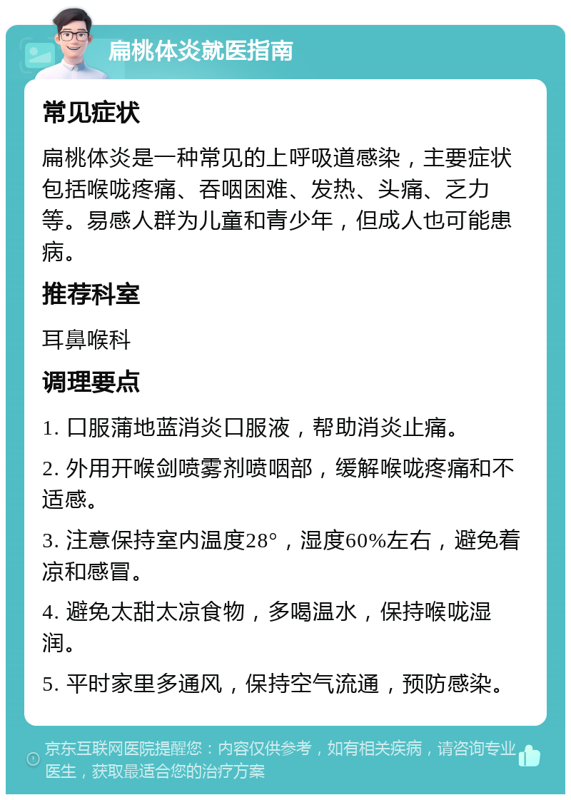 扁桃体炎就医指南 常见症状 扁桃体炎是一种常见的上呼吸道感染，主要症状包括喉咙疼痛、吞咽困难、发热、头痛、乏力等。易感人群为儿童和青少年，但成人也可能患病。 推荐科室 耳鼻喉科 调理要点 1. 口服蒲地蓝消炎口服液，帮助消炎止痛。 2. 外用开喉剑喷雾剂喷咽部，缓解喉咙疼痛和不适感。 3. 注意保持室内温度28°，湿度60%左右，避免着凉和感冒。 4. 避免太甜太凉食物，多喝温水，保持喉咙湿润。 5. 平时家里多通风，保持空气流通，预防感染。