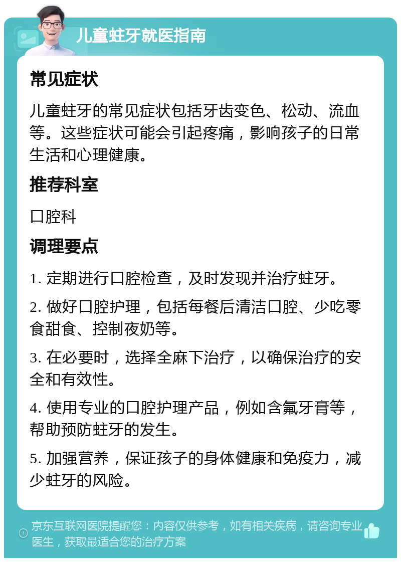 儿童蛀牙就医指南 常见症状 儿童蛀牙的常见症状包括牙齿变色、松动、流血等。这些症状可能会引起疼痛，影响孩子的日常生活和心理健康。 推荐科室 口腔科 调理要点 1. 定期进行口腔检查，及时发现并治疗蛀牙。 2. 做好口腔护理，包括每餐后清洁口腔、少吃零食甜食、控制夜奶等。 3. 在必要时，选择全麻下治疗，以确保治疗的安全和有效性。 4. 使用专业的口腔护理产品，例如含氟牙膏等，帮助预防蛀牙的发生。 5. 加强营养，保证孩子的身体健康和免疫力，减少蛀牙的风险。